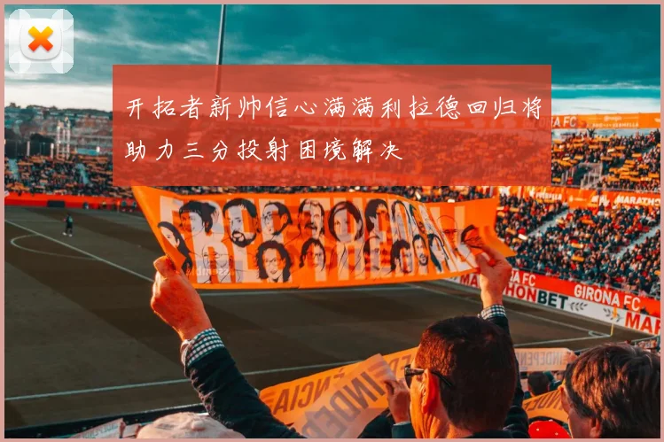 开拓者新帅信心满满利拉德回归将助力三分投射困境解决