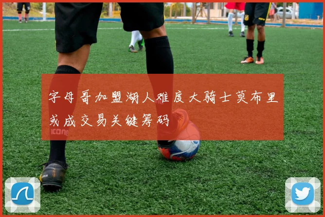 字母哥加盟湖人难度大骑士莫布里或成交易关键筹码