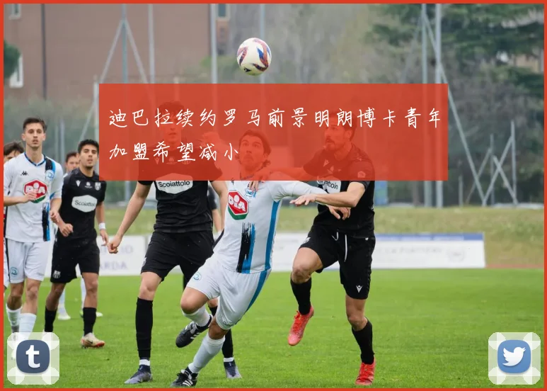 迪巴拉续约罗马前景明朗博卡青年加盟希望减小