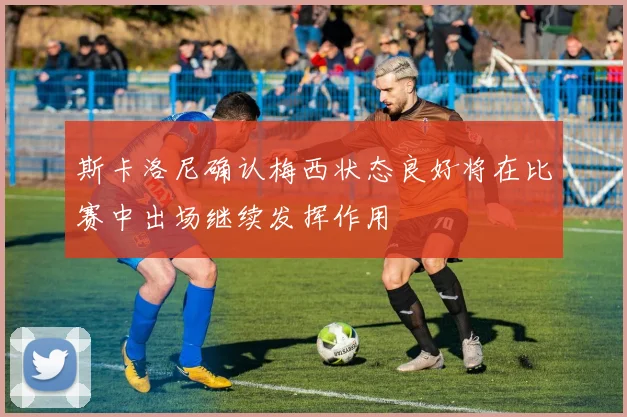 斯卡洛尼确认梅西状态良好将在比赛中出场继续发挥作用
