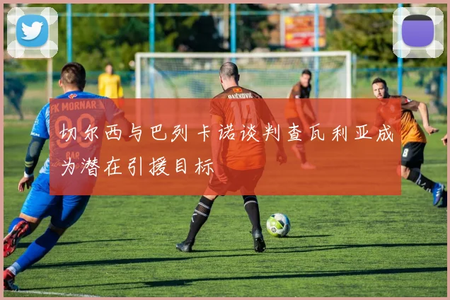 切尔西与巴列卡诺谈判查瓦利亚成为潜在引援目标