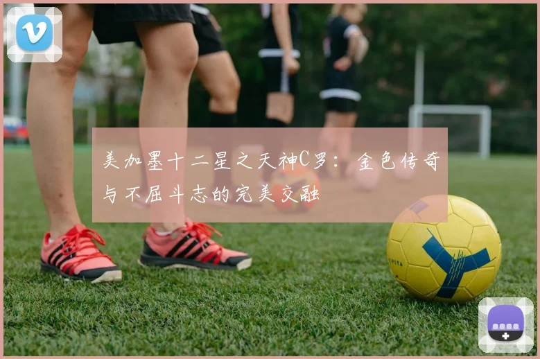 美加墨十二星之天神C罗：金色传奇与不屈斗志的完美交融