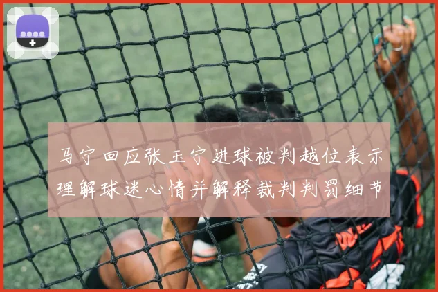 马宁回应张玉宁进球被判越位表示理解球迷心情并解释裁判判罚细节