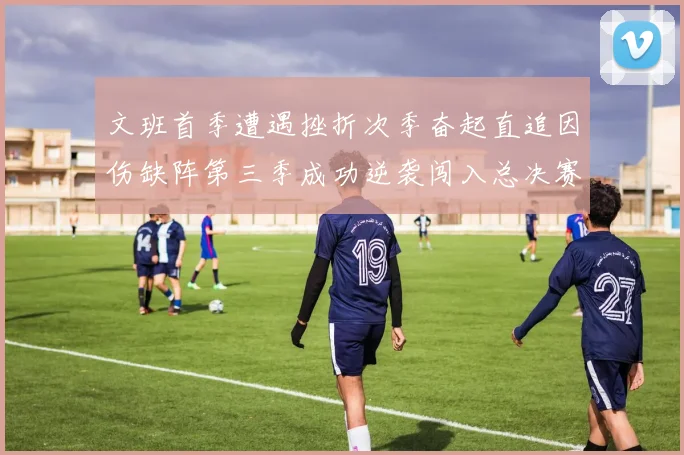 文班首季遭遇挫折次季奋起直追因伤缺阵第三季成功逆袭闯入总决赛