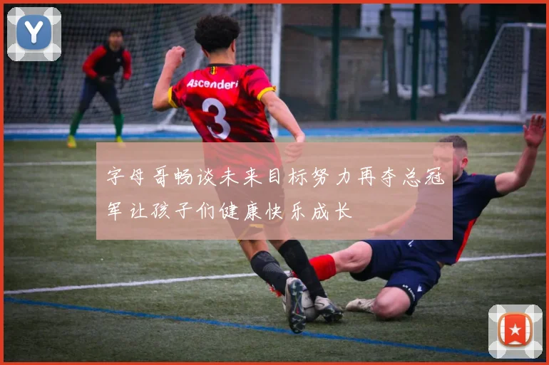 字母哥畅谈未来目标努力再夺总冠军让孩子们健康快乐成长