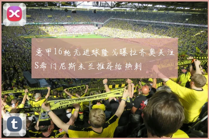 意甲16轮无进球隆戈曝拉齐奥关注S希门尼斯米兰推荐给热刺