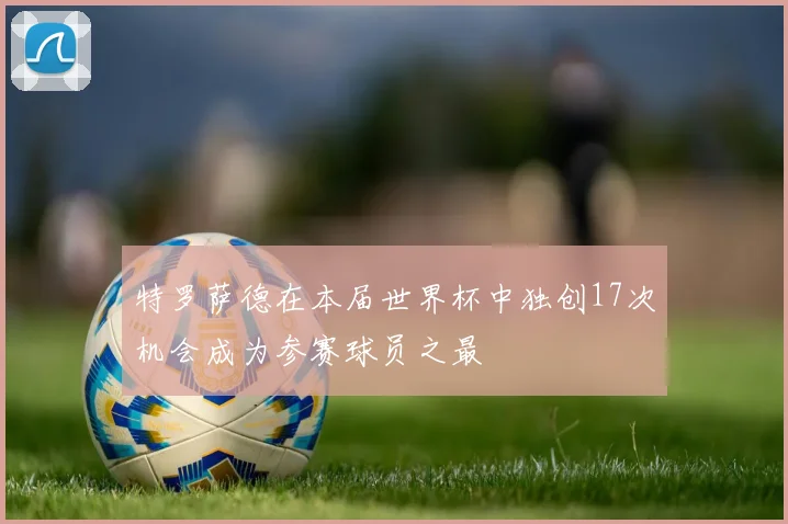 特罗萨德在本届世界杯中独创17次机会成为参赛球员之最