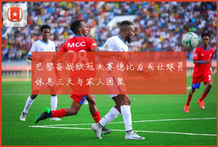 巴黎备战欧冠决赛德比后或让球员休息三天与家人团聚