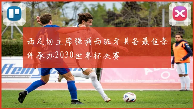 西足协主席强调西班牙具备最佳条件承办2030世界杯决赛