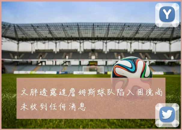文胖透露追詹姆斯球队陷入困境尚未收到任何消息
