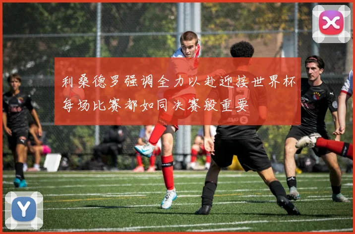 利桑德罗强调全力以赴迎接世界杯每场比赛都如同决赛般重要