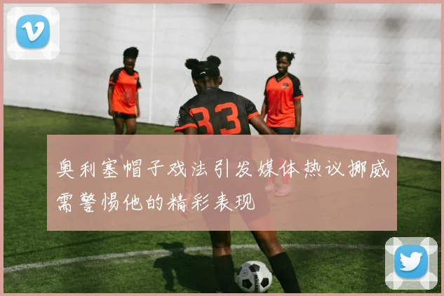 奥利塞帽子戏法引发媒体热议挪威需警惕他的精彩表现