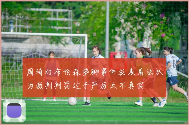周琦对布伦森垫脚事件发表看法认为裁判判罚过于严厉太不真实