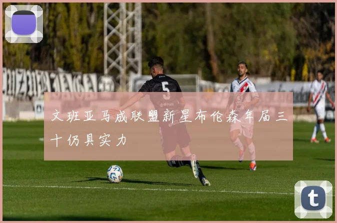 文班亚马成联盟新星布伦森年届三十仍具实力