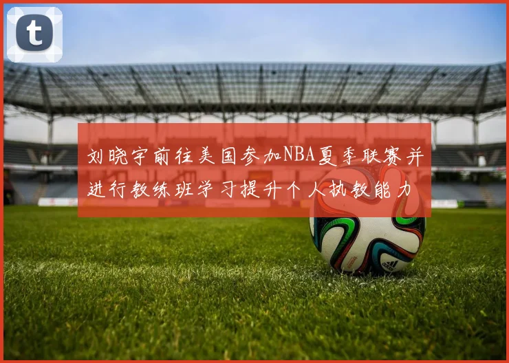 刘晓宇前往美国参加NBA夏季联赛并进行教练班学习提升个人执教能力