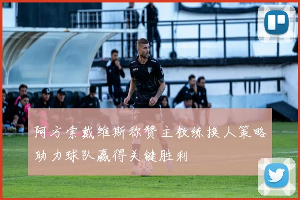 阿方索戴维斯称赞主教练换人策略助力球队赢得关键胜利