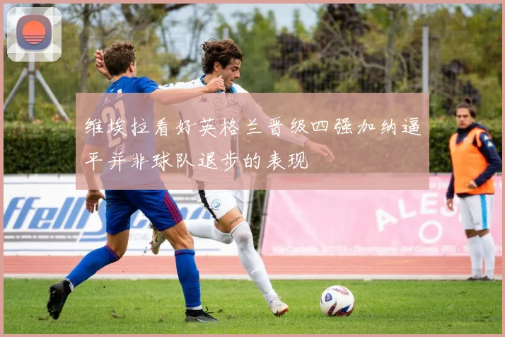 维埃拉看好英格兰晋级四强加纳逼平并非球队退步的表现