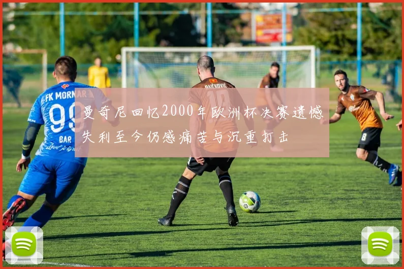 曼奇尼回忆2000年欧洲杯决赛遗憾失利至今仍感痛苦与沉重打击