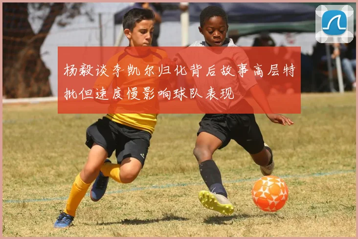 杨毅谈李凯尔归化背后故事高层特批但速度慢影响球队表现