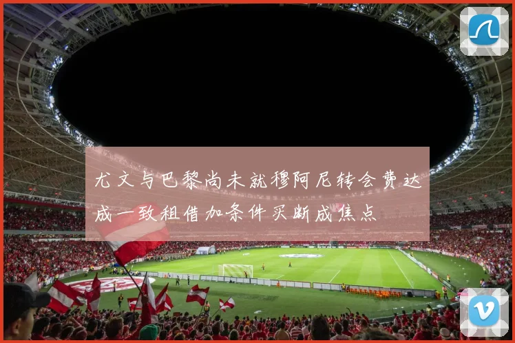 尤文与巴黎尚未就穆阿尼转会费达成一致租借加条件买断成焦点