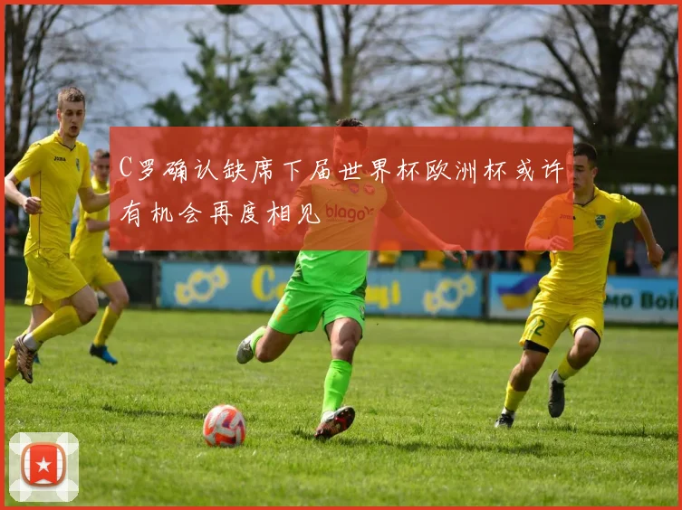 C罗确认缺席下届世界杯欧洲杯或许有机会再度相见